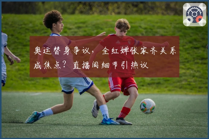 奥运替身争议，全红婵张家齐关系成焦点？直播间细节引热议