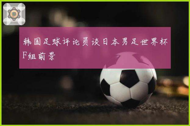 韩国足球评论员谈日本男足世界杯F组前景