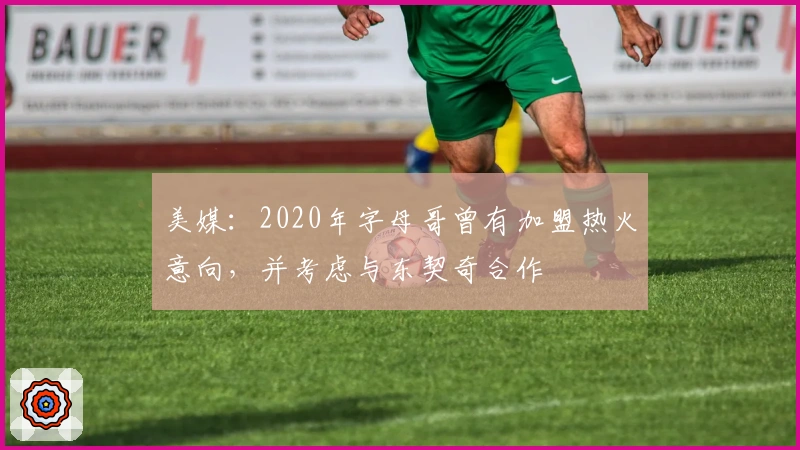 美媒：2020年字母哥曾有加盟热火意向，并考虑与东契奇合作