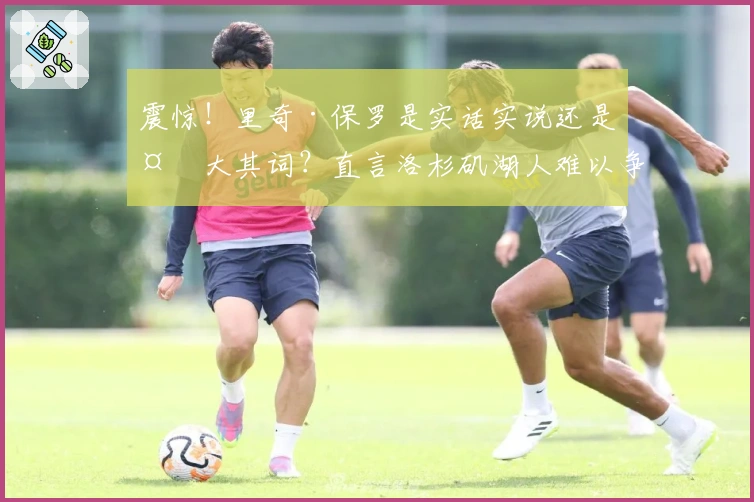 震惊！里奇·保罗是实话实说还是夸大其词？直言洛杉矶湖人难以争冠！