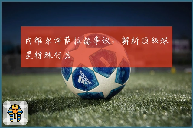 内维尔评萨拉赫争议，解析顶级球星特殊行为