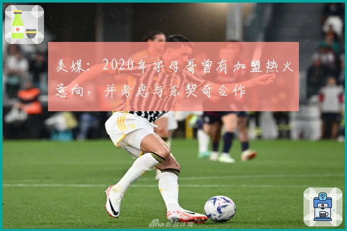 美媒：2020年字母哥曾有加盟热火意向，并考虑与东契奇合作
