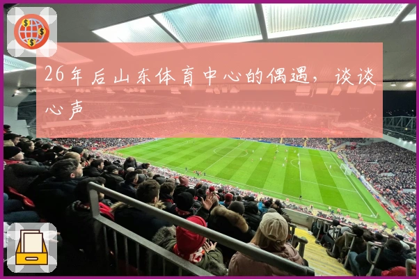 26年后山东体育中心的偶遇，谈谈心声