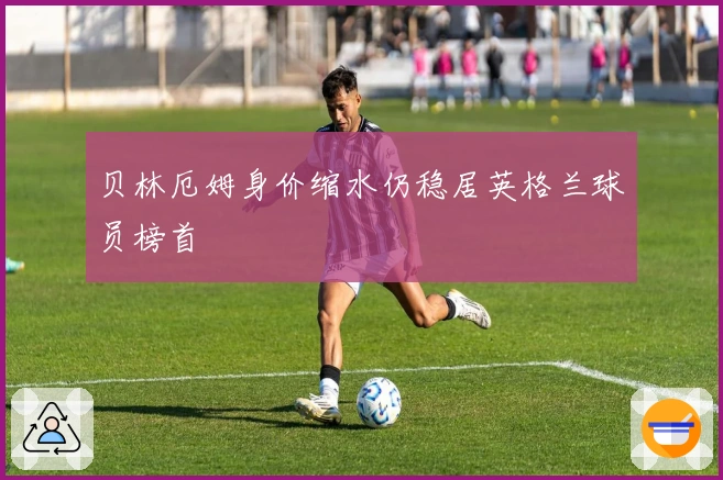 贝林厄姆身价缩水仍稳居英格兰球员榜首