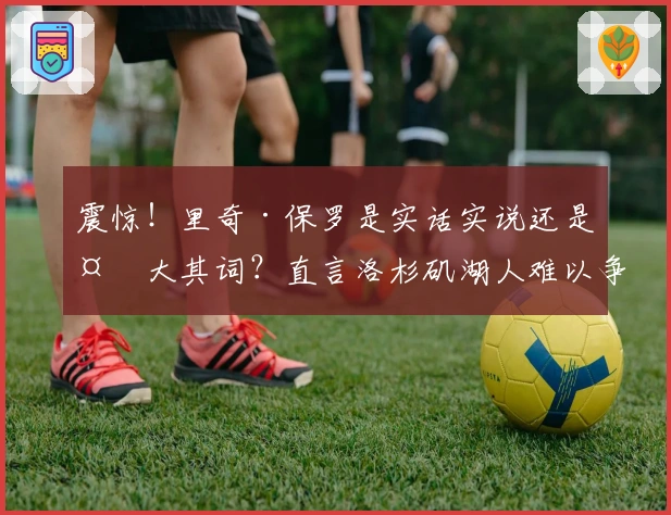 震惊！里奇·保罗是实话实说还是夸大其词？直言洛杉矶湖人难以争冠！