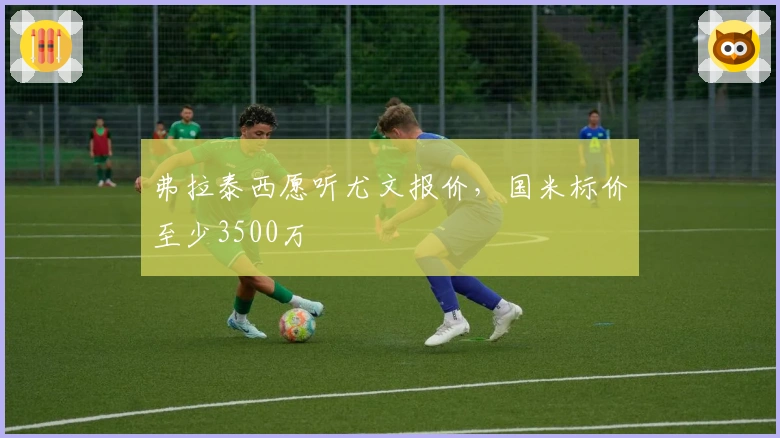 弗拉泰西愿听尤文报价，国米标价至少3500万