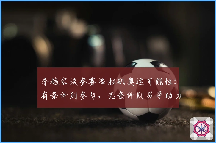 李越宏谈参赛洛杉矶奥运可能性：有条件则参与，无条件则另寻助力方式